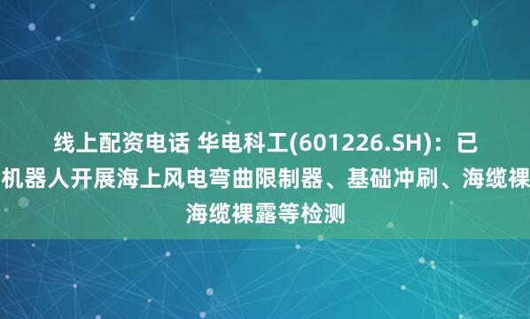 线上配资电话 华电科工(601226.SH)：已使用水下机器人开展海上风电弯曲限制器、基础冲刷、海缆裸露等检测
