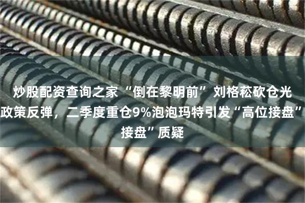 炒股配资查询之家 “倒在黎明前” 刘格菘砍仓光伏遇政策反弹，二季度重仓9%泡泡玛特引发“高位接盘”质疑