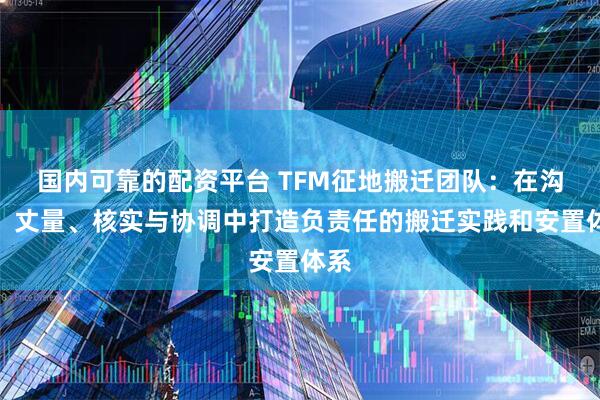 国内可靠的配资平台 TFM征地搬迁团队：在沟通、丈量、核实与协调中打造负责任的搬迁实践和安置体系