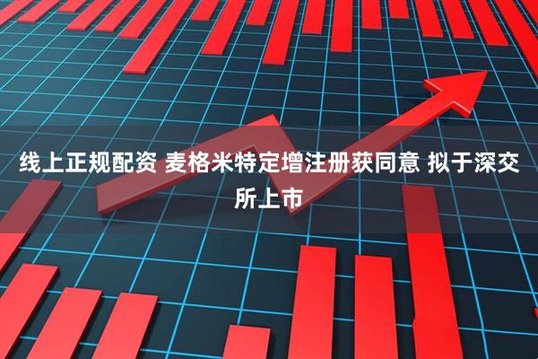 线上正规配资 麦格米特定增注册获同意 拟于深交所上市