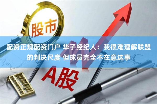配资正规配资门户 华子经纪人：我很难理解联盟的判决尺度 但球员完全不在意这事